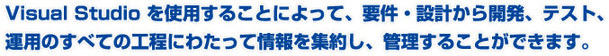 Visual Studioを使用することによって、要件・設計から開発、テスト、運用のすべての工程にわたって情報を集約し、管理することができます。