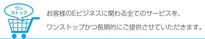 お客様のEビジネスに関わる全てのサービスを、ワンストップかつ長期的にご提供させていただきます。