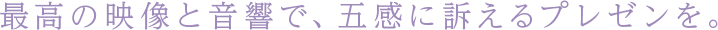 最高の映像と音響で、五感に訴えるプレゼンを。