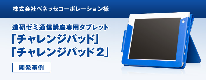 株式会社ベネッセコーポレーション様 進研ゼミ通信講座専用タブレット「チャレンジパッド」「チャレンジパッド2」開発事例