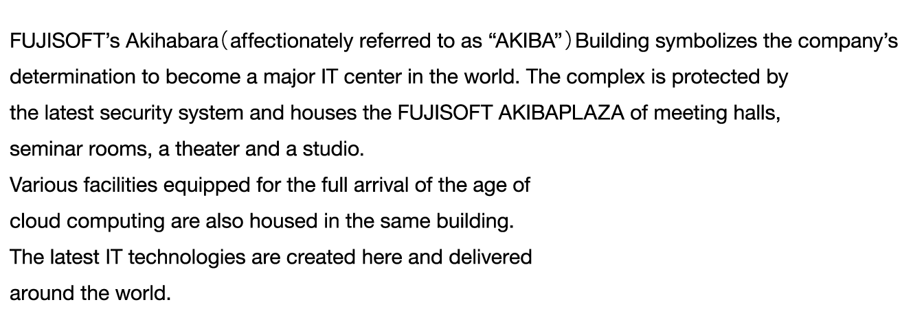 FUJISOFT’s Akihabara（affectionately referred to as “AKIBA”）Building symbolizes the company’s 
determination to become a major IT center in the world. The complex is protected by 
the latest security system and houses the FUJISOFT AKIBAPLAZA of meeting halls, 
seminar rooms, a theater and a studio.
Various facilities equipped for the full arrival of the age of 
cloud computing are also housed in the same building. 
The latest IT technologies are created here and delivered 
around the world.