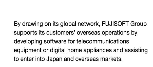 By drawing on its global network, FUJISOFT Group 
supports its customers’ overseas operations by 
developing software for telecommunications 
equipment or digital home appliances and assisting 
to enter into Japan and overseas markets.