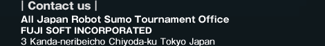 Contact us: All Japan Robot Sumo Tournament Office FUJI SOFT INCORPORATED | Address: 3 Kanda-neribeicho Chiyoda-ku Tokyo Japan