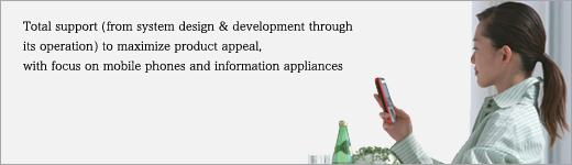 Total support (from system design & development through its operation) to maximize product appeal, with focus on mobile phones and information appliances.