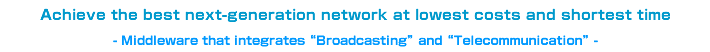 Achieve the best next-generation network at lowest costs and shortest time - Middleware that integrates “Broadcasting” and “Telecommunication” -