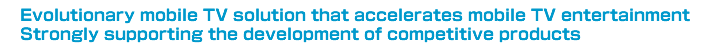 Evolutionary mobile TV solution that accelerates mobile TV entertainment Strongly supporting the development of competitive products