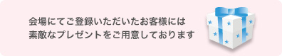 会場にてご登録いただいたお客様には素敵なプレゼントをご用意しております