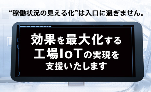 “稼働状況の見える化”は入口に過ぎません。効果を最大化する工場IoTの実現を支援いたします