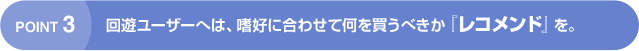 POINT3 回遊ユーザーへは、嗜好に合わせて何を買うべきか『レコメンド』を。