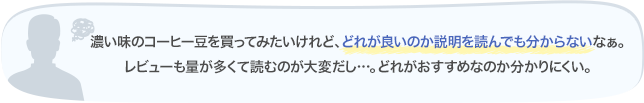 濃い味のコーヒー豆を買ってみたいけれど、どれが良いのか説明を読んでも分からないなぁ。レビューも量が多くて読むのが大変だし…。どれがおすすめなのか分かりにくい。