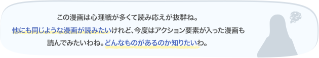 この漫画は心理戦が多くて読み応えが抜群ね。他にも同じような漫画が読みたいけれど、今度はアクション要素が入った漫画も読んでみたいわね。どんなものがあるのか知りたいわ。