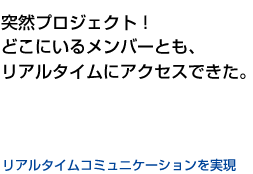 突然プロジェクト！どこにいるメンバーとも、リアルタイムにアクセスできた。　リアルタイムコミュニケーションを実現