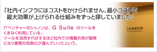 「社内インフラにはコストをかけられません。最小コストで最大効果が上げられる仕組みをずっと探していました」ITベンチャーのシャノンは、Google Appsのツールをくまなく利用している。ツールを活用すればするほど社内での情報共有が簡単になり業務の効率化が進んでいったという。