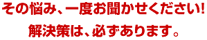 その悩み、一度お聞かせください！解決策は、必ずあります。