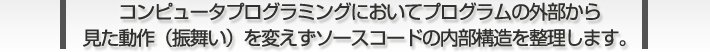 コンピュータプログラミングにおいてプログラムの外部から 見た動作（振舞い）を変えずソースコードの内部構造を整理します。