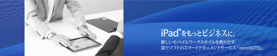 iPadをもっとビジネスに。新しいモバイルワークスタイルを創りだす、富士ソフトのスマートドキュメントサービス「moreNOTE(モアノート)」。