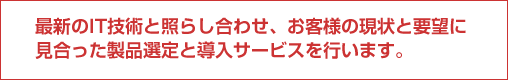 最新のIT技術と照らし合わせ、お客様の現状と要望に見合った製品選定と導入サービスをおこないます。