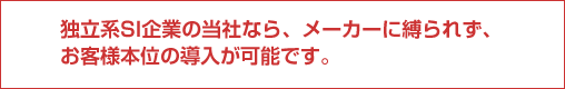 独立系SI企業の当社なら、メーカーに縛られず、お客様本位の導入が可能です。