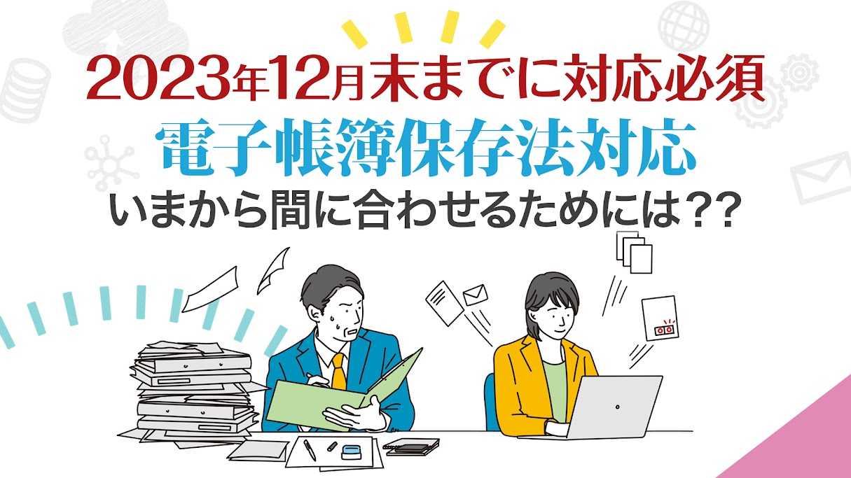 2023年12月末までに対応必須！電子帳簿保存法対応 いまからでも間に合うためには？？