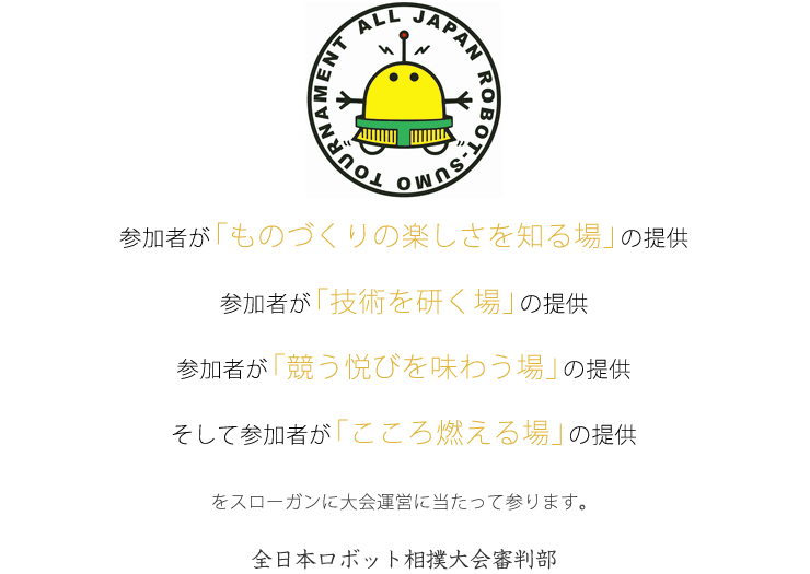 ・参加者が「ものづくりの楽しさを知る場」の提供
・参加者が「技術を研く場」の提供
・参加者が「競う悦びを味わう場」の提供
・そして参加者が「こころ燃える場」の提供
をスローガンに大会運営に当たって参ります。
全日本ロボット相撲大会審判部